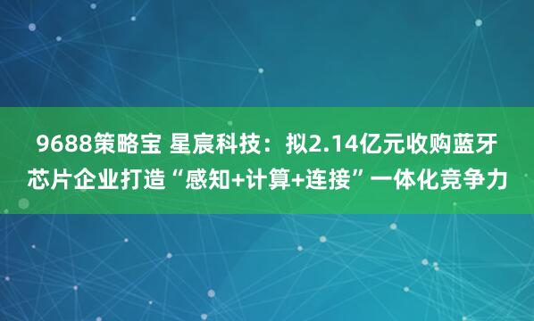 9688策略宝 星宸科技：拟2.14亿元收购蓝牙芯片企业打造“感知+计算+连接”一体化竞争力