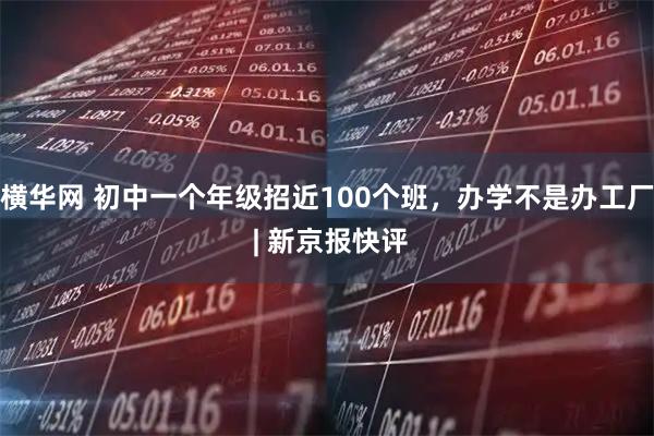 横华网 初中一个年级招近100个班，办学不是办工厂 | 新京报快评