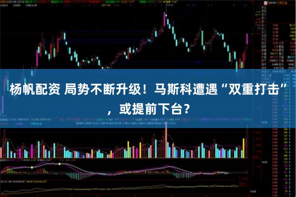 杨帆配资 局势不断升级！马斯科遭遇“双重打击”，或提前下台？