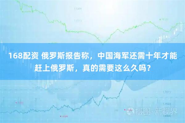 168配资 俄罗斯报告称，中国海军还需十年才能赶上俄罗斯，真的需要这么久吗？