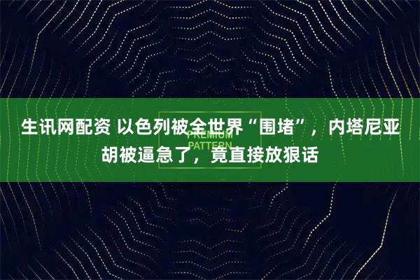 生讯网配资 以色列被全世界“围堵”，内塔尼亚胡被逼急了，竟直接放狠话