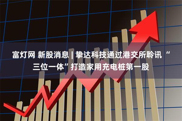 富灯网 新股消息 | 挚达科技通过港交所聆讯 “三位一体”打造家用充电桩第一股