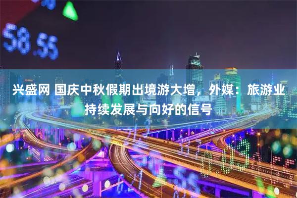 兴盛网 国庆中秋假期出境游大增，外媒：旅游业持续发展与向好的信号