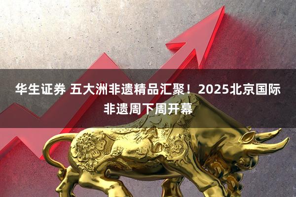 华生证券 五大洲非遗精品汇聚！2025北京国际非遗周下周开幕