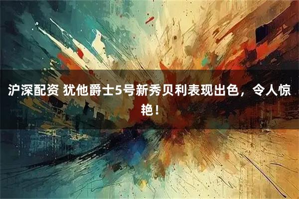 沪深配资 犹他爵士5号新秀贝利表现出色，令人惊艳！