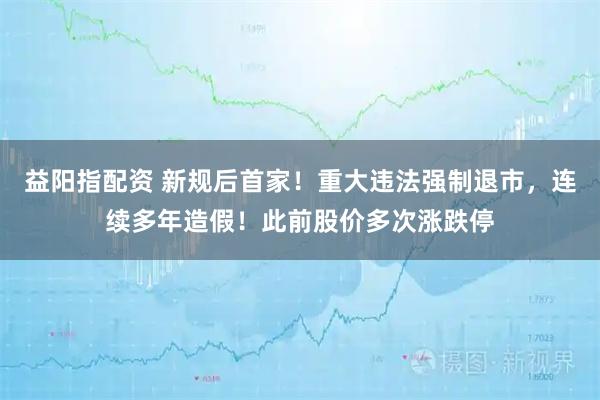 益阳指配资 新规后首家！重大违法强制退市，连续多年造假！此前股价多次涨跌停