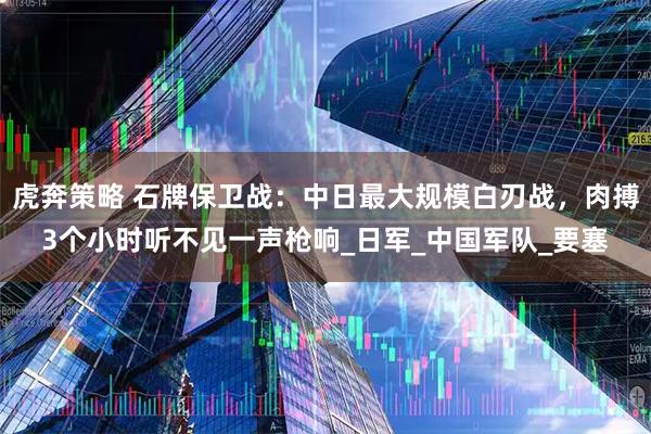虎奔策略 石牌保卫战：中日最大规模白刃战，肉搏3个小时听不见一声枪响_日军_中国军队_要塞
