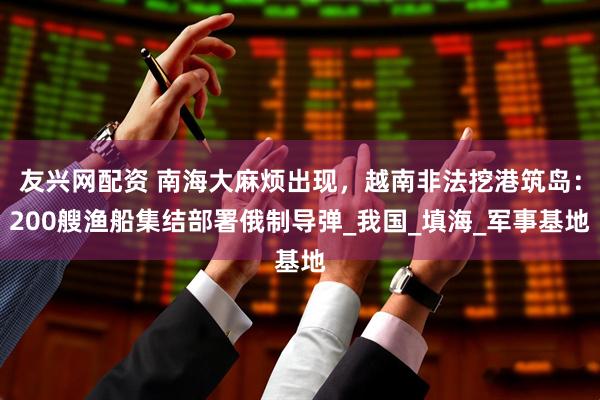 友兴网配资 南海大麻烦出现，越南非法挖港筑岛：200艘渔船集结部署俄制导弹_我国_填海_军事基地