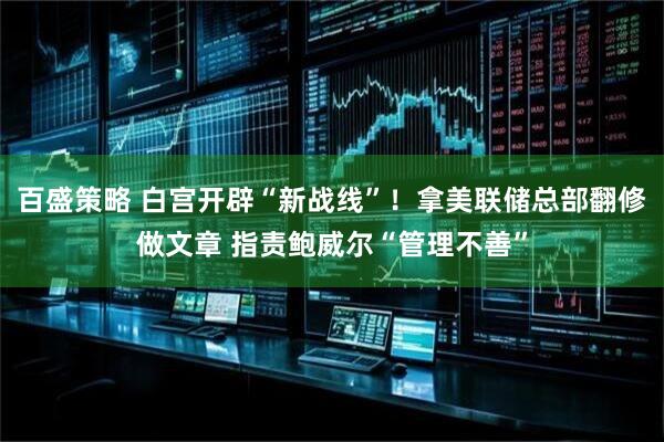 百盛策略 白宫开辟“新战线”！拿美联储总部翻修做文章 指责鲍威尔“管理不善”