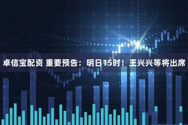 卓信宝配资 重要预告：明日15时！王兴兴等将出席