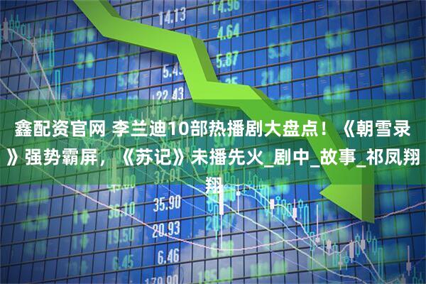 鑫配资官网 李兰迪10部热播剧大盘点！《朝雪录》强势霸屏，《苏记》未播先火_剧中_故事_祁凤翔