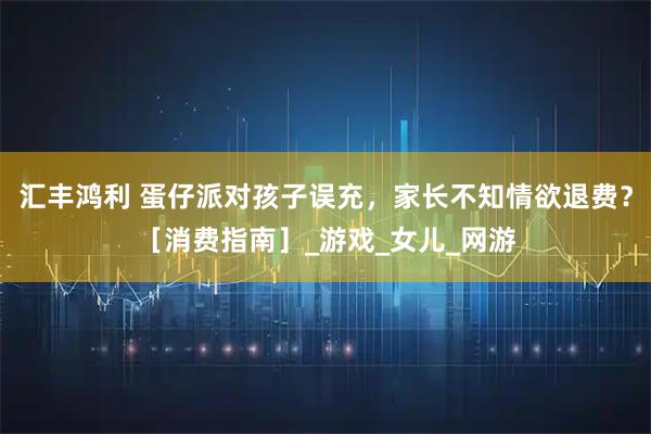 汇丰鸿利 蛋仔派对孩子误充，家长不知情欲退费？［消费指南］_游戏_女儿_网游