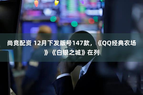 尚竞配资 12月下发版号147款，《QQ经典农场》《白银之城》在列