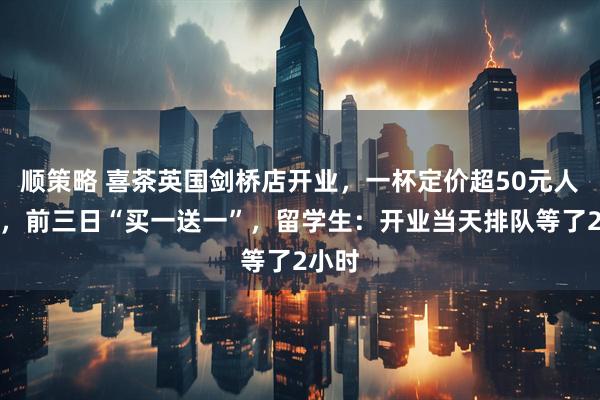 顺策略 喜茶英国剑桥店开业，一杯定价超50元人民币，前三日“买一送一”，留学生：开业当天排队等了2小时